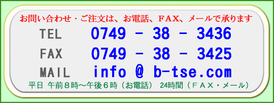 ���₢���킹�E�������́A���d�b�A�e�`�w�A���[���ŏ���܂��B�@�s�d�k 0749�|38�|3436�@�e�`�w 0749�|38�|3425�@�l�`�h�k info@b-tse.com�@���� �ߑO8���`�ߌ�6���i���d�b�j�@24���ԁi�e�`�w�E���[���j
